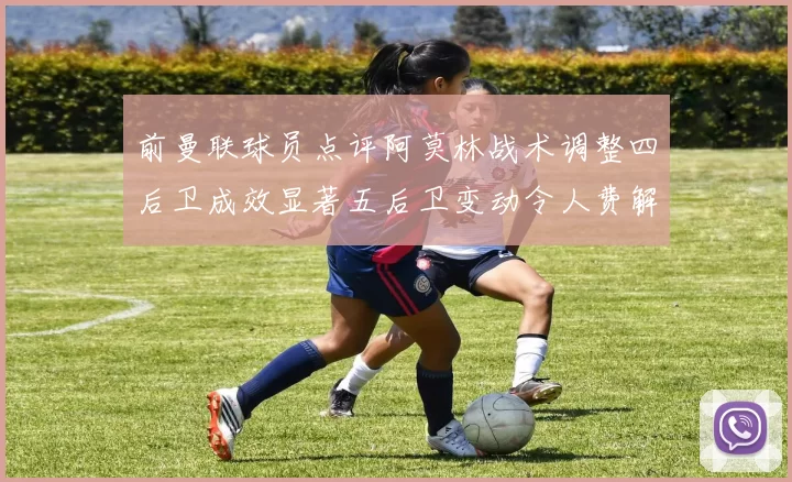 前曼联球员点评阿莫林战术调整四后卫成效显著五后卫变动令人费解